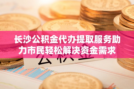 合浦长沙公积金代办提取服务助力市民轻松解决资金需求