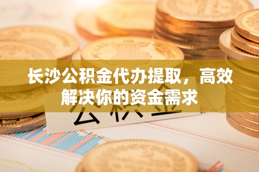 合浦长沙公积金代办提取，高效解决你的资金需求