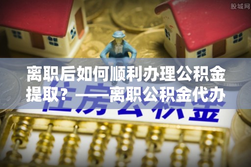 合浦离职后如何顺利办理公积金提取？——离职公积金代办提取全攻略