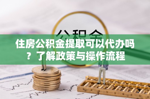 合浦住房公积金提取可以代办吗？了解政策与操作流程
