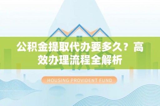合浦公积金提取代办要多久？高效办理流程全解析