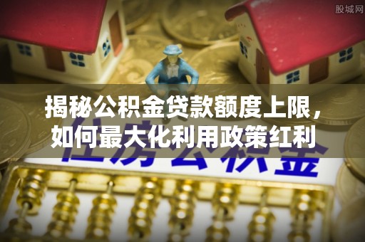 合浦揭秘公积金贷款额度上限，如何最大化利用政策红利