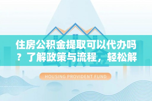合浦住房公积金提取可以代办吗？了解政策与流程，轻松解决疑惑