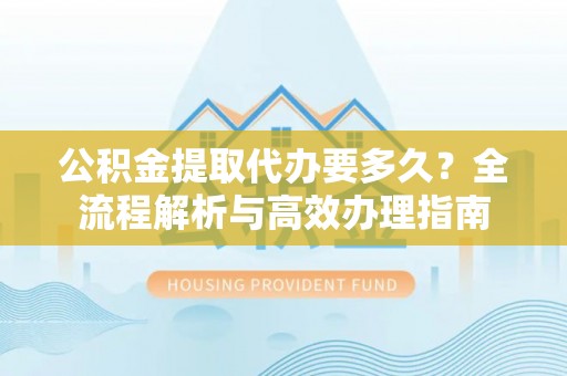 合浦公积金提取代办要多久？全流程解析与高效办理指南