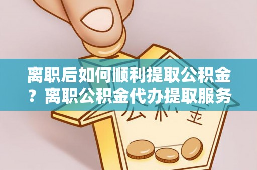 合浦离职后如何顺利提取公积金？离职公积金代办提取服务助力无忧办理