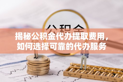 合浦揭秘公积金代办提取费用，如何选择可靠的代办服务